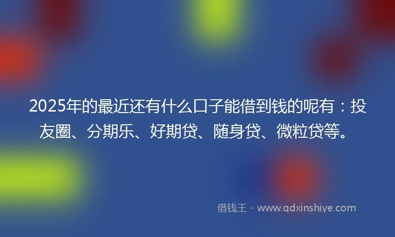 2025年的最近还有什么口子能借到钱的呢有：投友圈、分期乐、好期贷、随身贷、微粒贷等。