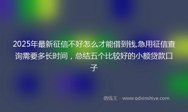2025年最新征信不好怎么才能借到钱,急用征信查询需要多长时间，总结五个比较好的小额贷款口子