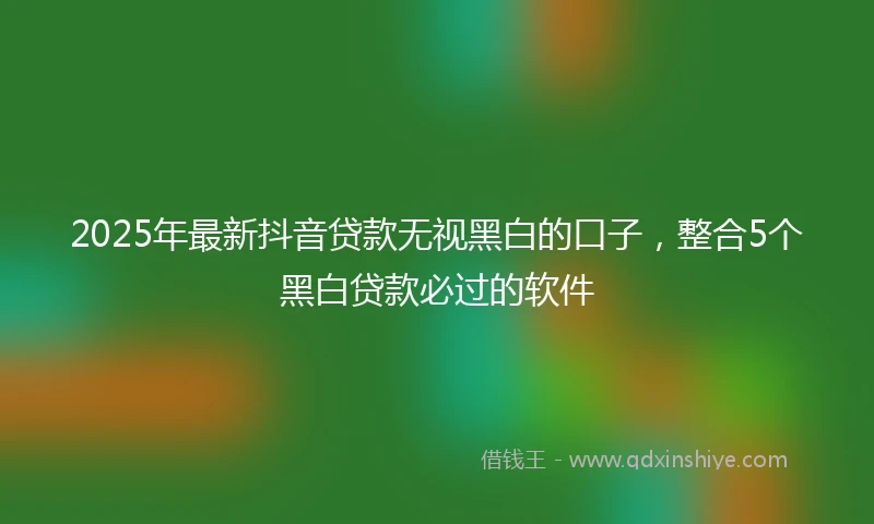2025年最新抖音贷款无视黑白的口子，整合5个黑白贷款必过的软件