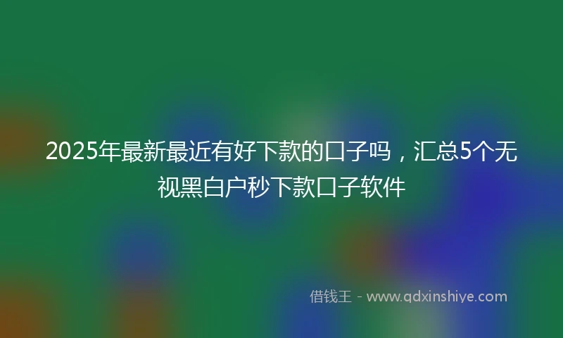 2025年最新最近有好下款的口子吗，汇总5个无视黑白户秒下款口子软件