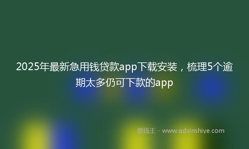 2025年最新急用钱贷款app下载安装，梳理5个逾期太多仍可下款的app