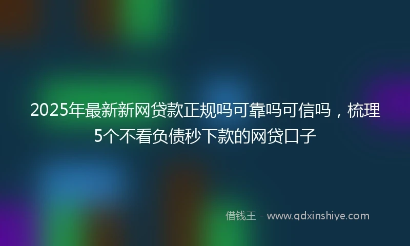 2025年最新新网贷款正规吗可靠吗可信吗，梳理5个不看负债秒下款的网贷口子