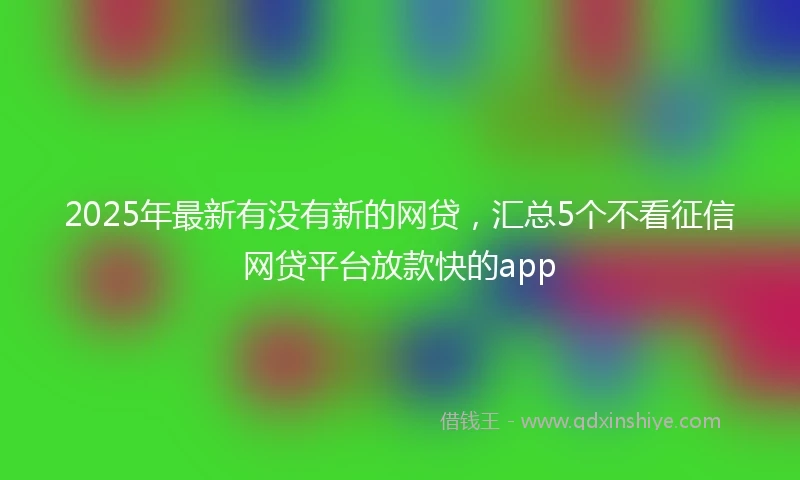 2025年最新有没有新的网贷，汇总5个不看征信网贷平台放款快的app