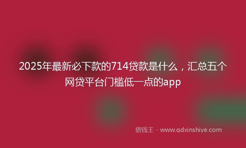 2025年最新必下款的714贷款是什么，汇总五个网贷平台门槛低一点的app