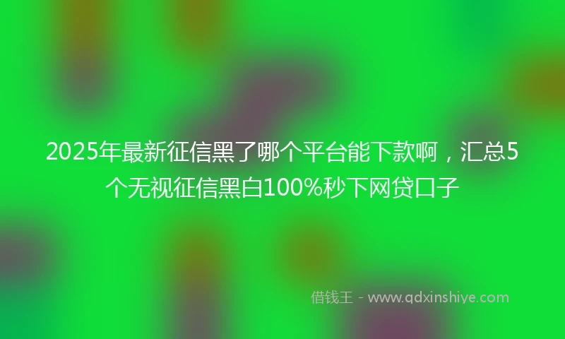 2025年最新征信黑了哪个平台能下款啊，汇总5个无视征信黑白100%秒下网贷口子
