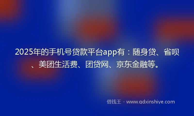 2025年的手机号贷款平台app有：随身贷、省呗、美团生活费、团贷网、京东金融等。