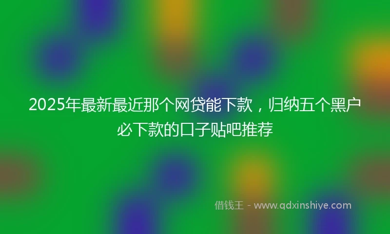 2025年最新最近那个网贷能下款，归纳五个黑户必下款的口子贴吧推荐