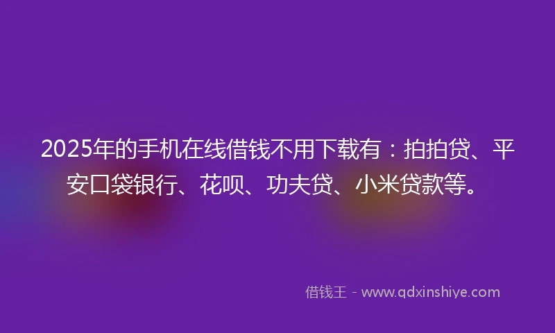 2025年的手机在线借钱不用下载有：拍拍贷、平安口袋银行、花呗、功夫贷、小米贷款等。