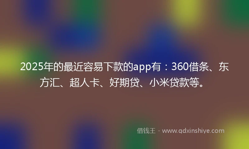 2025年的最近容易下款的app有：360借条、东方汇、超人卡、好期贷、小米贷款等。