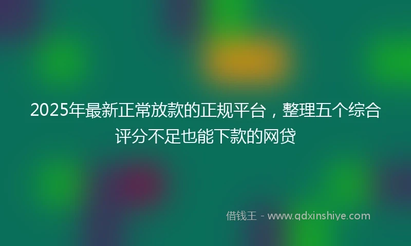 2025年最新正常放款的正规平台，整理五个综合评分不足也能下款的网贷
