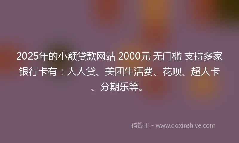2025年的小额贷款网站 2000元 无门槛 支持多家银行卡有：人人贷、美团生活费、花呗、超人卡、分期乐等。