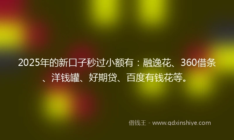 2025年的新口子秒过小额有：融逸花、360借条、洋钱罐、好期贷、百度有钱花等。