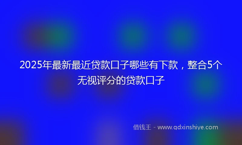 2025年最新最近贷款口子哪些有下款，整合5个无视评分的贷款口子