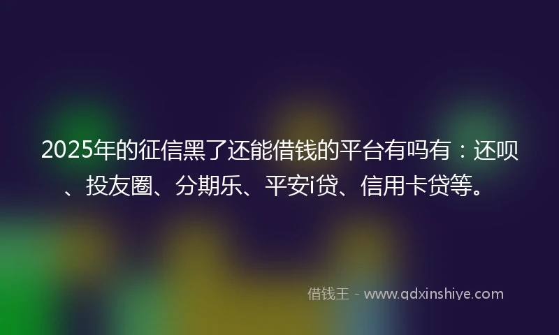 2025年的征信黑了还能借钱的平台有吗有：还呗、投友圈、分期乐、平安i贷、信用卡贷等。