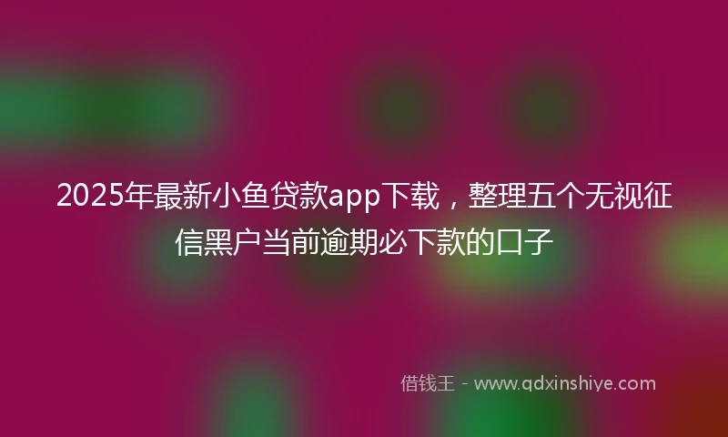 2025年最新小鱼贷款app下载，整理五个无视征信黑户当前逾期必下款的口子