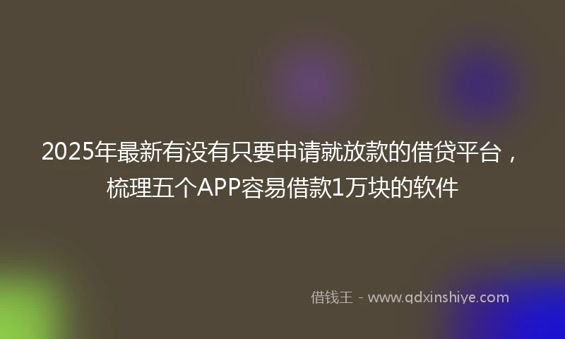 2025年最新有没有只要申请就放款的借贷平台，梳理五个APP容易借款1万块的软件