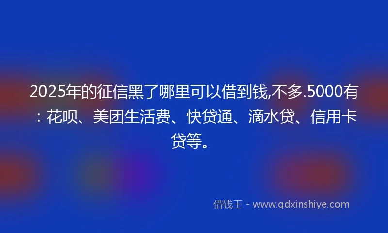 2025年的征信黑了哪里可以借到钱,不多.5000有：花呗、美团生活费、快贷通、滴水贷、信用卡贷等。