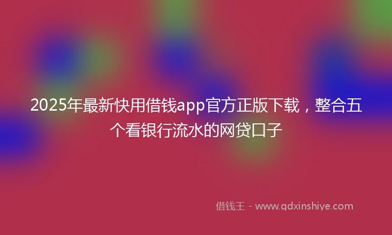 2025年最新快用借钱app官方正版下载，整合五个看银行流水的网贷口子