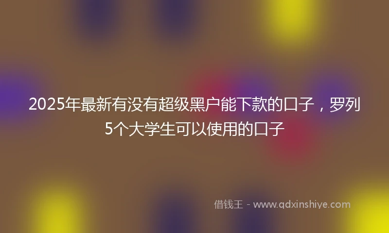2025年最新有没有超级黑户能下款的口子,罗列5个大学生可以使用的口子