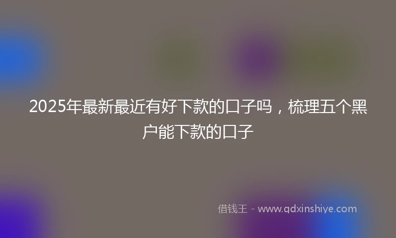 2025年最新最近有好下款的口子吗，梳理五个黑户能下款的口子