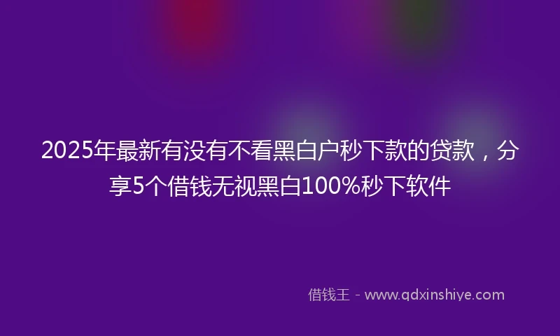 2025年最新有没有不看黑白户秒下款的贷款，分享5个借钱无视黑白100%秒下软件