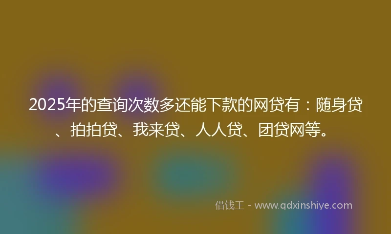 2025年的查询次数多还能下款的网贷有：随身贷、拍拍贷、我来贷、人人贷、团贷网等。