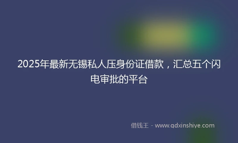 2025年最新无锡私人压身份证借款，汇总五个闪电审批的平台