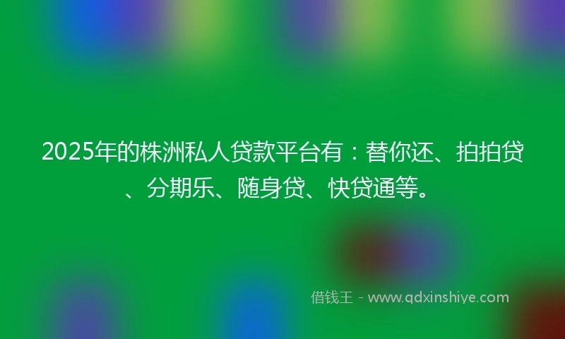 2025年的株洲私人贷款平台有：替你还、拍拍贷、分期乐、随身贷、快贷通等。