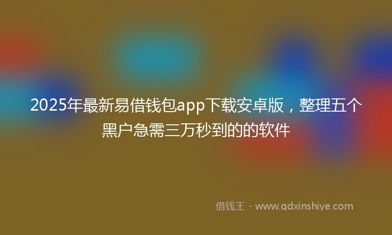 2025年最新易借钱包app下载安卓版，整理五个黑户急需三万秒到的的软件
