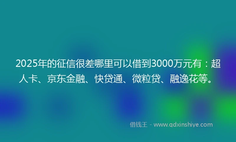 2025年的征信很差哪里可以借到3000万元有：超人卡、京东金融、快贷通、微粒贷、融逸花等。
