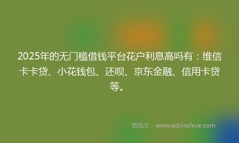 2025年的无门槛借钱平台花户利息高吗有：维信卡卡贷、小花钱包、还呗、京东金融、信用卡贷等。