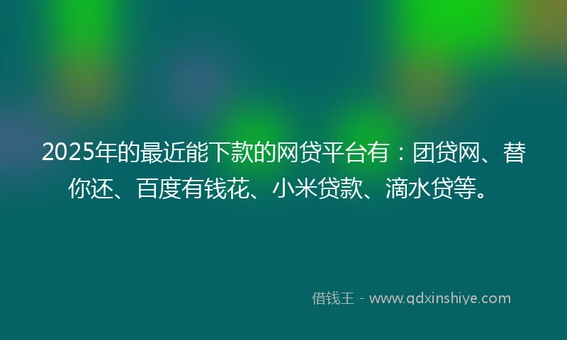 2025年的最近能下款的网贷平台有：团贷网、替你还、百度有钱花、小米贷款、滴水贷等。