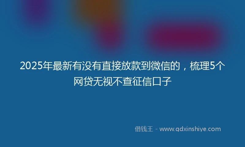 2025年最新有没有直接放款到微信的，梳理5个网贷无视不查征信口子
