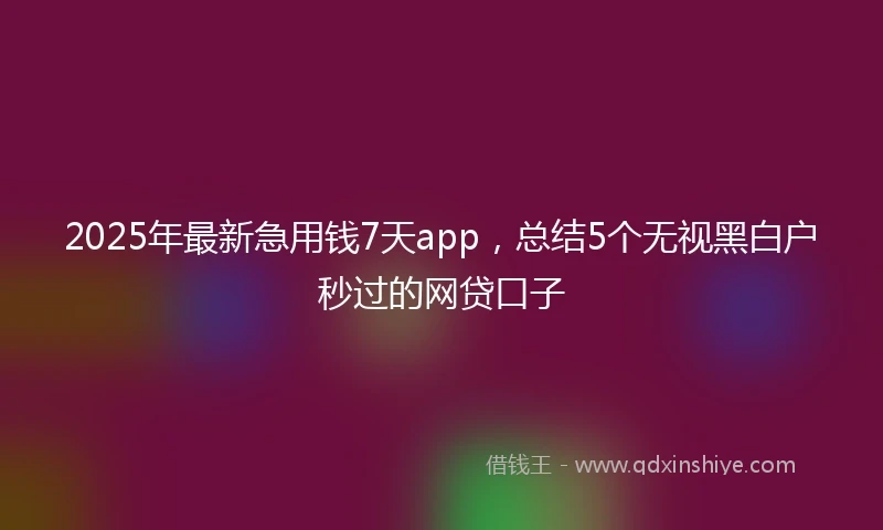 2025年最新急用钱7天app，总结5个无视黑白户秒过的网贷口子