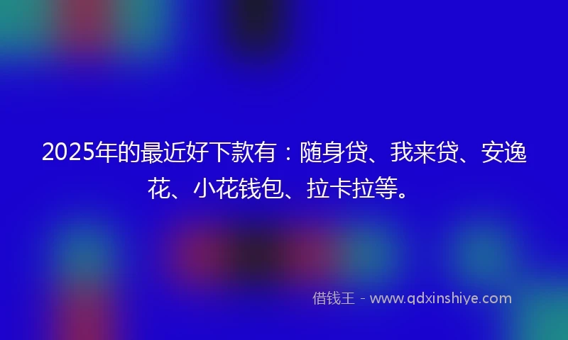 2025年的最近好下款有：随身贷、我来贷、安逸花、小花钱包、拉卡拉等。