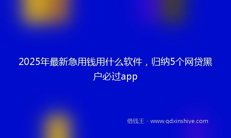 2025年最新急用钱用什么软件，归纳5个网贷黑户必过app