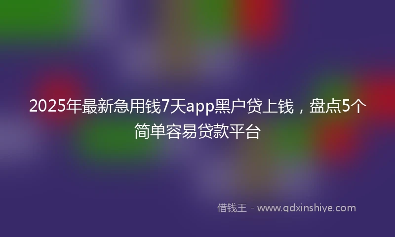 2025年最新急用钱7天app黑户贷上钱，盘点5个简单容易贷款平台
