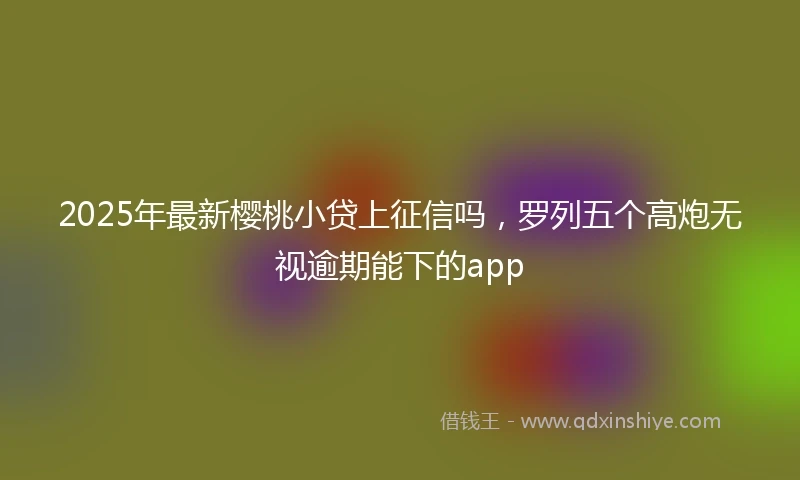 2025年最新樱桃小贷上征信吗，罗列五个高炮无视逾期能下的app