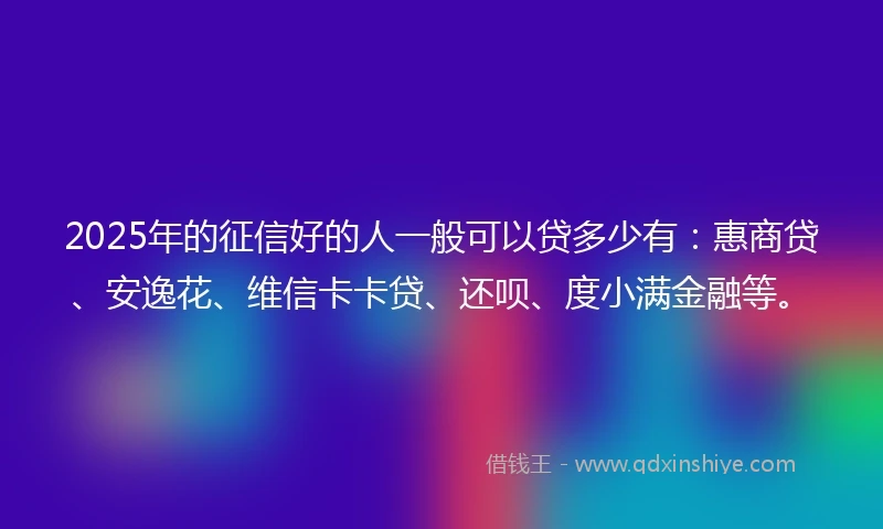 2025年的征信好的人一般可以贷多少有：惠商贷、安逸花、维信卡卡贷、还呗、度小满金融等。