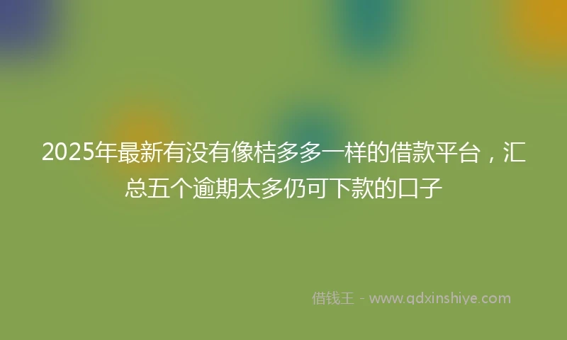 2025年最新有没有像桔多多一样的借款平台，汇总五个逾期太多仍可下款的口子