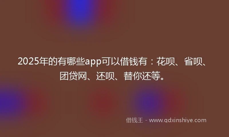 2025年的有哪些app可以借钱有：花呗、省呗、团贷网、还呗、替你还等。