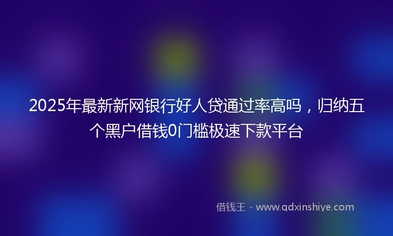 2025年最新新网银行好人贷通过率高吗，归纳五个黑户借钱0门槛极速下款平台