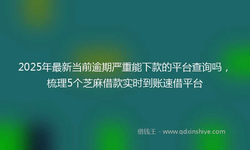 2025年最新当前逾期严重能下款的平台查询吗，梳理5个芝麻借款实时到账速借平台
