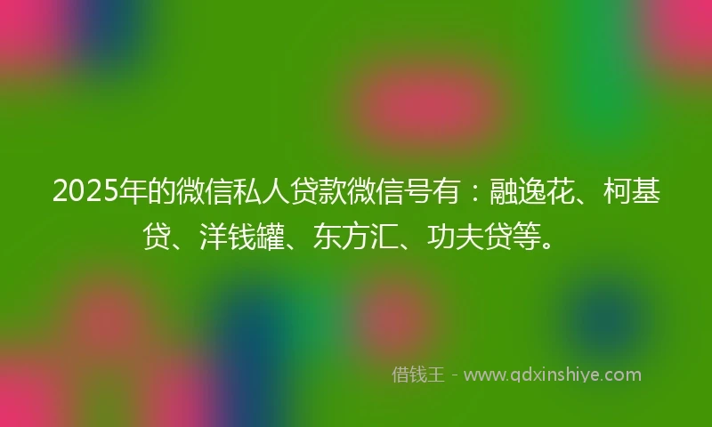 2025年的微信私人贷款微信号有：融逸花、柯基贷、洋钱罐、东方汇、功夫贷等。
