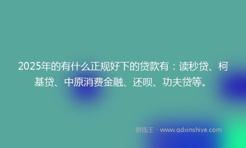 2025年的有什么正规好下的贷款有：读秒贷、柯基贷、中原消费金融、还呗、功夫贷等。