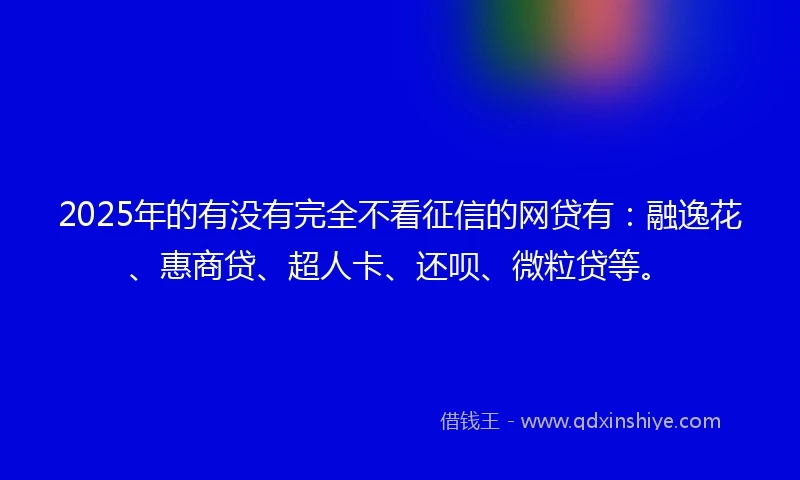 2025年的有没有完全不看征信的网贷有：融逸花、惠商贷、超人卡、还呗、微粒贷等。