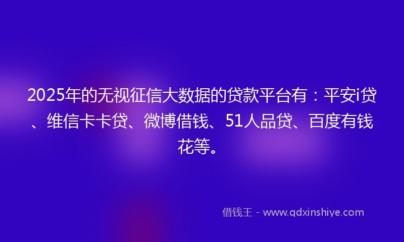 2025年的无视征信大数据的贷款平台有：平安i贷、维信卡卡贷、微博借钱、51人品贷、百度有钱花等。