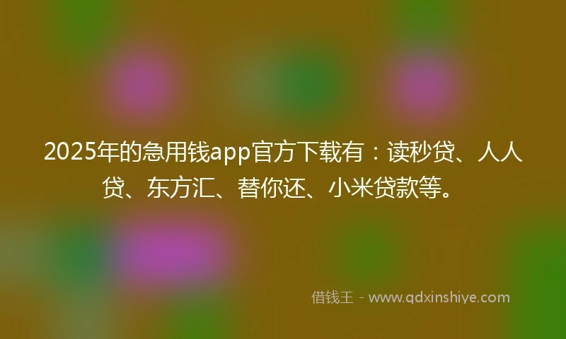 2025年的急用钱app官方下载有：读秒贷、人人贷、东方汇、替你还、小米贷款等。
