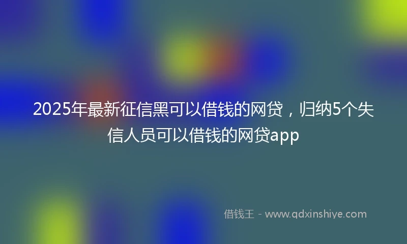 2025年最新征信黑可以借钱的网贷，归纳5个失信人员可以借钱的网贷app