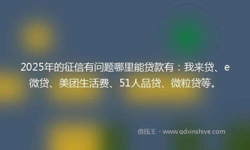 2025年的征信有问题哪里能贷款有：我来贷、e微贷、美团生活费、51人品贷、微粒贷等。